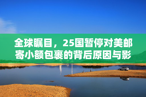 全球瞩目，25国暂停对美邮寄小额包裹的背后原因与影响