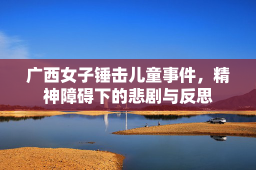 广西女子锤击儿童事件，精神障碍下的悲剧与反思