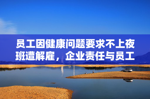 员工因健康问题要求不上夜班遭解雇，企业责任与员工权益的反思