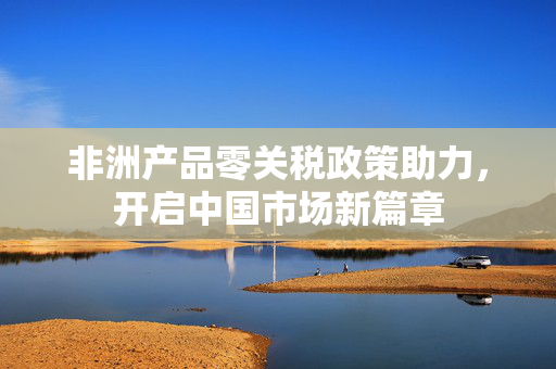 非洲产品零关税政策助力，开启中国市场新篇章