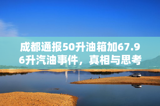 成都通报50升油箱加67.96升汽油事件，真相与思考