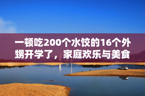 一顿吃200个水饺的16个外甥开学了，家庭欢乐与美食的完美结合