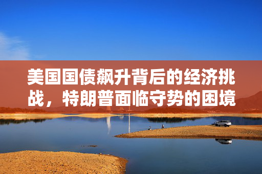 美国国债飙升背后的经济挑战，特朗普面临守势的困境