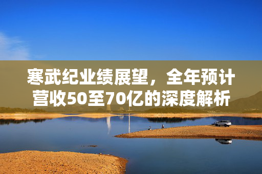 寒武纪业绩展望，全年预计营收50至70亿的深度解析