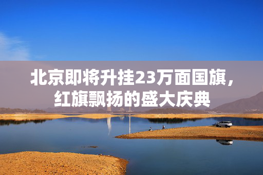 北京即将升挂23万面国旗，红旗飘扬的盛大庆典
