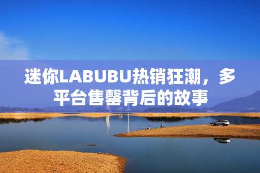 迷你LABUBU热销狂潮，多平台售罄背后的故事