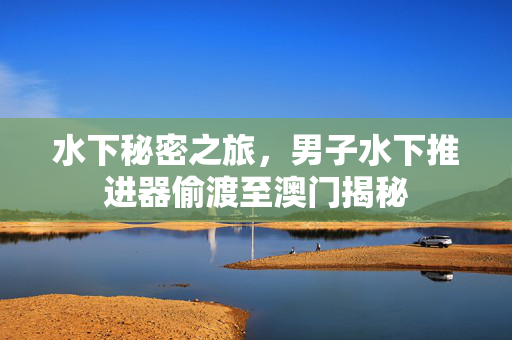 水下秘密之旅，男子水下推进器偷渡至澳门揭秘