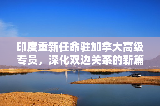 印度重新任命驻加拿大高级专员，深化双边关系的新篇章
