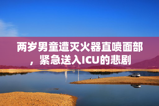 两岁男童遭灭火器直喷面部，紧急送入ICU的悲剧