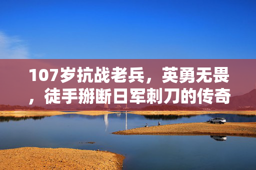 107岁抗战老兵，英勇无畏，徒手掰断日军刺刀的传奇故事