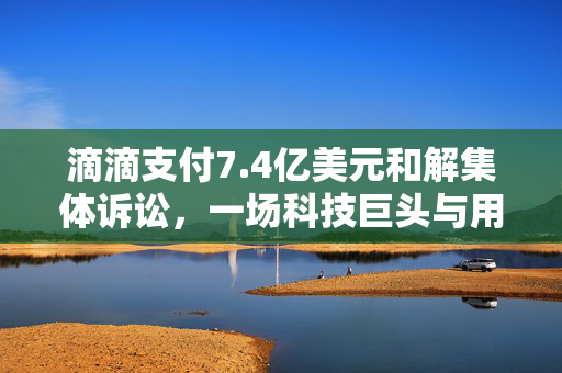 滴滴支付7.4亿美元和解集体诉讼，一场科技巨头与用户权益的较量