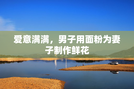 爱意满满，男子用面粉为妻子制作鲜花