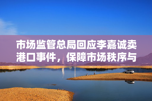市场监管总局回应李嘉诚卖港口事件，保障市场秩序与公平竞争