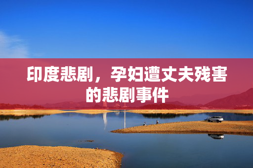 印度悲剧，孕妇遭丈夫残害的悲剧事件