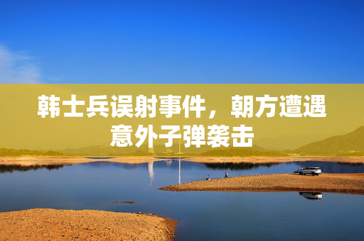 韩士兵误射事件，朝方遭遇意外子弹袭击