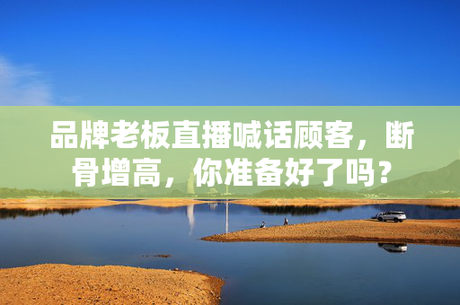 品牌老板直播喊话顾客，断骨增高，你准备好了吗？
