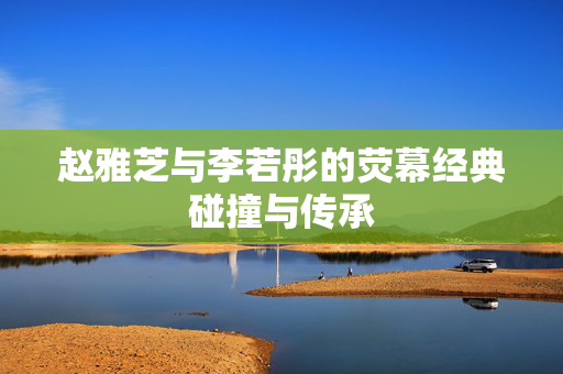 赵雅芝与李若彤的荧幕经典碰撞与传承