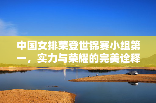 中国女排荣登世锦赛小组第一，实力与荣耀的完美诠释
