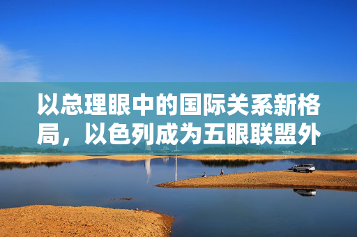 以总理眼中的国际关系新格局，以色列成为五眼联盟外的第六只眼