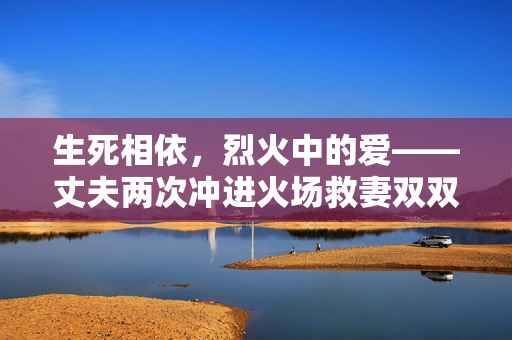 生死相依，烈火中的爱——丈夫两次冲进火场救妻双双烧伤