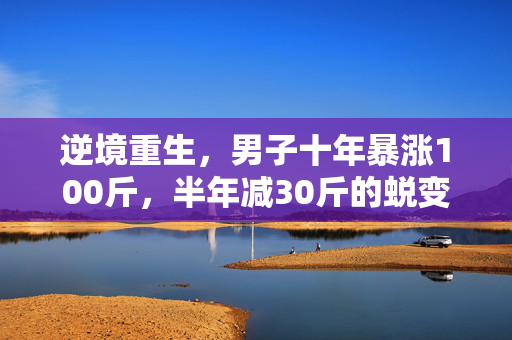 逆境重生，男子十年暴涨100斤，半年减30斤的蜕变之旅