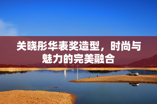 关晓彤华表奖造型，时尚与魅力的完美融合