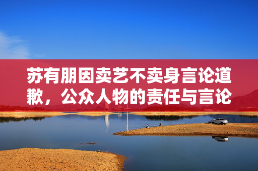 苏有朋因卖艺不卖身言论道歉，公众人物的责任与言论边界