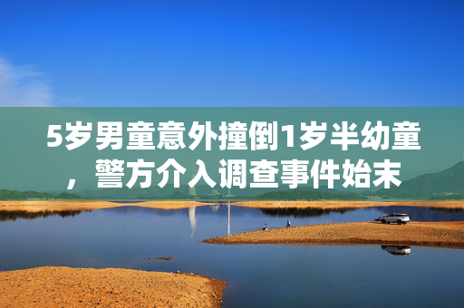 5岁男童意外撞倒1岁半幼童，警方介入调查事件始末