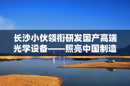 长沙小伙领衔研发国产高端光学设备——照亮中国制造的未来