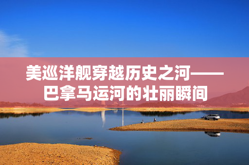 美巡洋舰穿越历史之河——巴拿马运河的壮丽瞬间