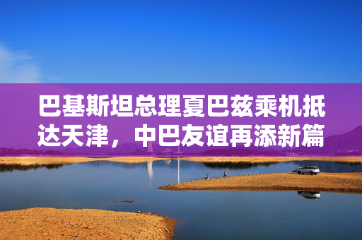 巴基斯坦总理夏巴兹乘机抵达天津，中巴友谊再添新篇章