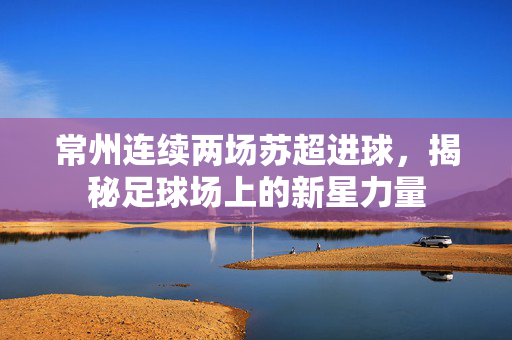 常州连续两场苏超进球，揭秘足球场上的新星力量
