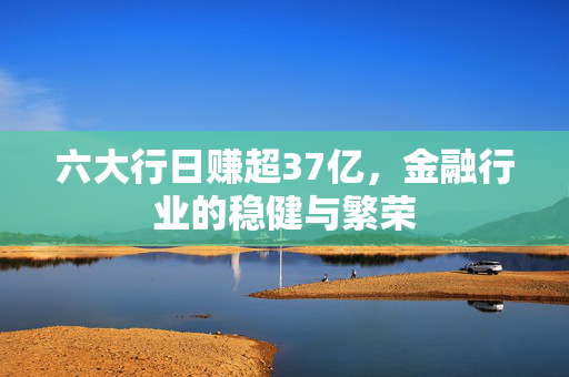 六大行日赚超37亿，金融行业的稳健与繁荣