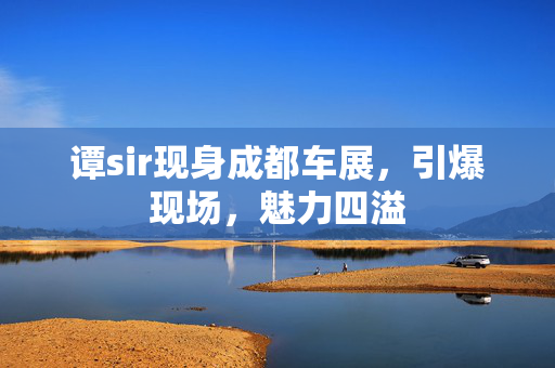 谭sir现身成都车展，引爆现场，魅力四溢