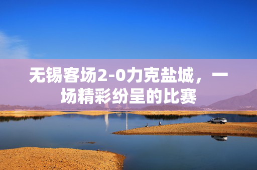 无锡客场2-0力克盐城，一场精彩纷呈的比赛