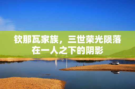 钦那瓦家族，三世荣光陨落在一人之下的阴影