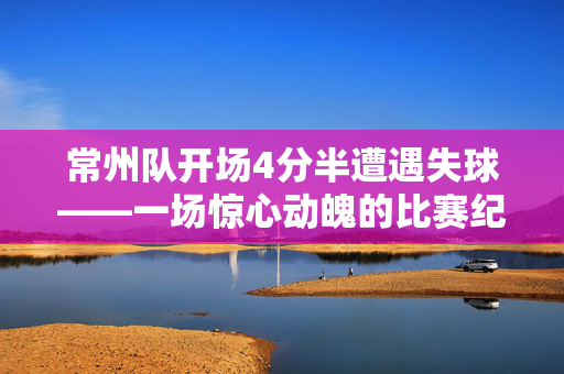 常州队开场4分半遭遇失球——一场惊心动魄的比赛纪实