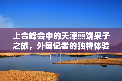 上合峰会中的天津煎饼果子之旅，外国记者的独特体验