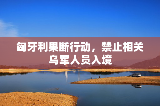 匈牙利果断行动，禁止相关乌军人员入境