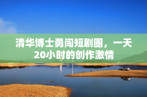 清华博士勇闯短剧圈，一天20小时的创作激情
