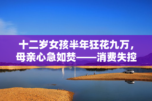 十二岁女孩半年狂花九万，母亲心急如焚——消费失控的背后与家庭教育的反思