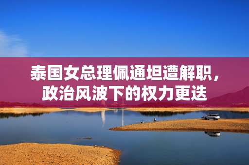 泰国女总理佩通坦遭解职，政治风波下的权力更迭