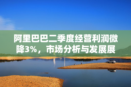 阿里巴巴二季度经营利润微降3%，市场分析与发展展望