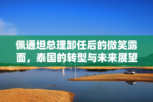 佩通坦总理卸任后的微笑露面，泰国的转型与未来展望