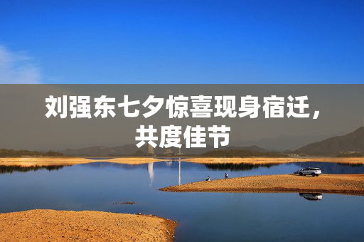 刘强东七夕惊喜现身宿迁，共度佳节
