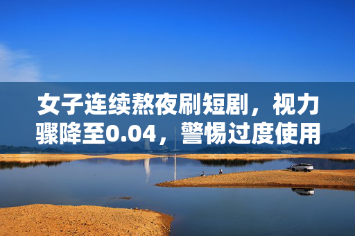 女子连续熬夜刷短剧，视力骤降至0.04，警惕过度使用电子屏幕的危害