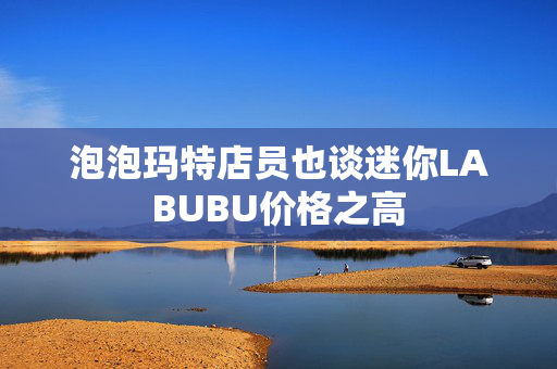 泡泡玛特店员也谈迷你LABUBU价格之高
