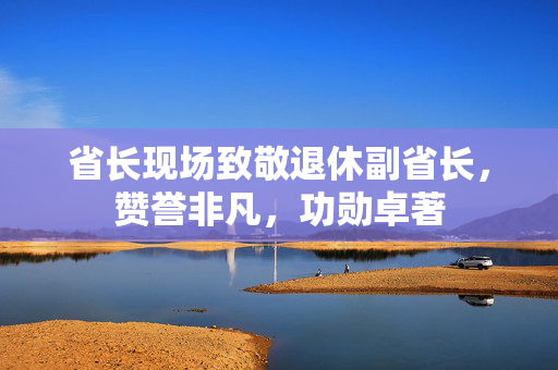 省长现场致敬退休副省长，赞誉非凡，功勋卓著