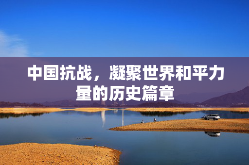 中国抗战，凝聚世界和平力量的历史篇章
