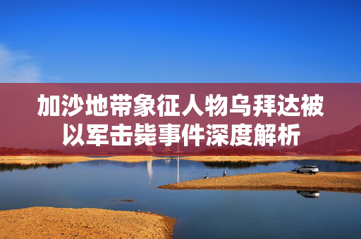 加沙地带象征人物乌拜达被以军击毙事件深度解析